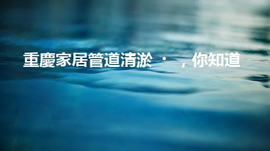 重慶家居管道清淤，你知道這些常見問題嗎？
